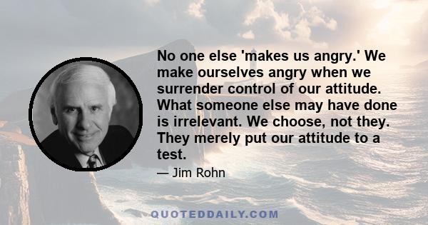 No one else 'makes us angry.' We make ourselves angry when we surrender control of our attitude. What someone else may have done is irrelevant. We choose, not they. They merely put our attitude to a test.