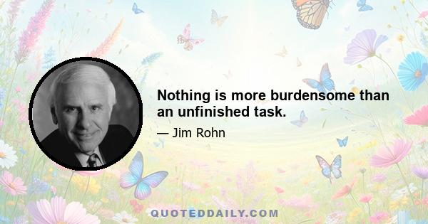 Nothing is more burdensome than an unfinished task.