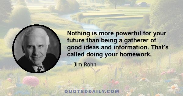 Nothing is more powerful for your future than being a gatherer of good ideas and information. That's called doing your homework.