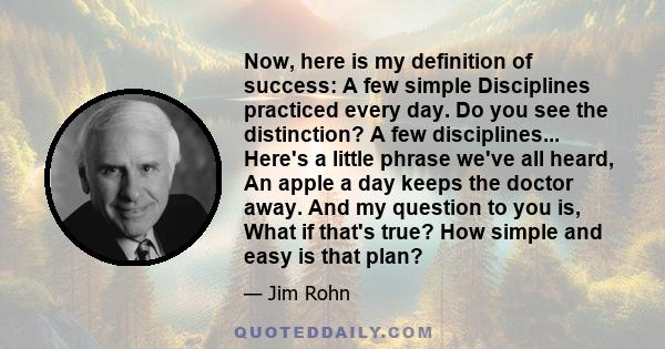 Now, here is my definition of success: A few simple Disciplines practiced every day. Do you see the distinction? A few disciplines... Here's a little phrase we've all heard, An apple a day keeps the doctor away. And my