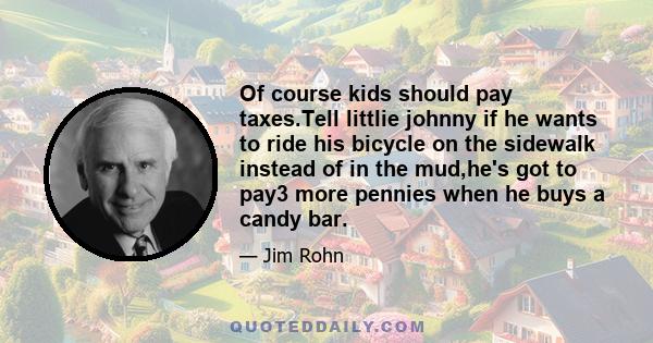 Of course kids should pay taxes.Tell littlie johnny if he wants to ride his bicycle on the sidewalk instead of in the mud,he's got to pay3 more pennies when he buys a candy bar.