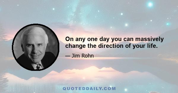 On any one day you can massively change the direction of your life.