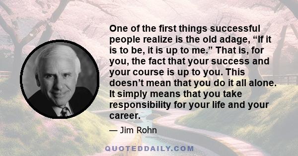 One of the first things successful people realize is the old adage, “If it is to be, it is up to me.” That is, for you, the fact that your success and your course is up to you. This doesn’t mean that you do it all