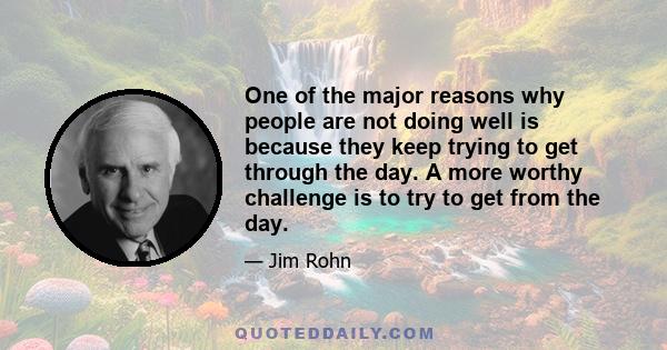 One of the major reasons why people are not doing well is because they keep trying to get through the day. A more worthy challenge is to try to get from the day.