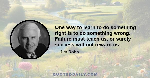 One way to learn to do something right is to do something wrong. Failure must teach us, or surely success will not reward us.