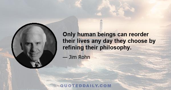 Only human beings can reorder their lives any day they choose by refining their philosophy.