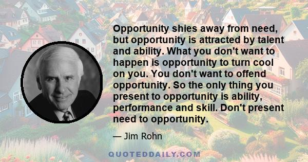 Opportunity shies away from need, but opportunity is attracted by talent and ability. What you don't want to happen is opportunity to turn cool on you. You don't want to offend opportunity. So the only thing you present 