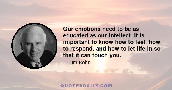 Our emotions need to be as educated as our intellect. It is important to know how to feel, how to respond, and how to let life in so that it can touch you.