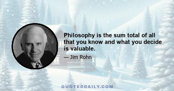 Philosophy is the sum total of all that you know and what you decide is valuable.