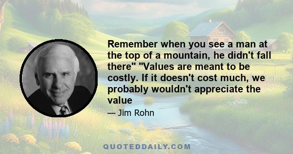 Remember when you see a man at the top of a mountain, he didn't fall there Values are meant to be costly. If it doesn't cost much, we probably wouldn't appreciate the value