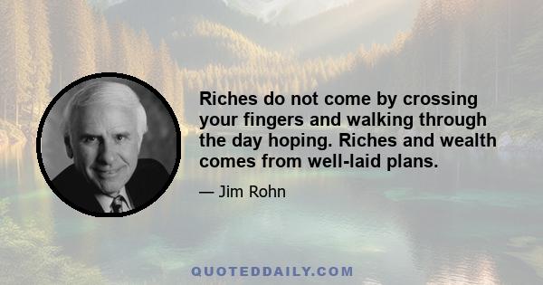 Riches do not come by crossing your fingers and walking through the day hoping. Riches and wealth comes from well-laid plans.