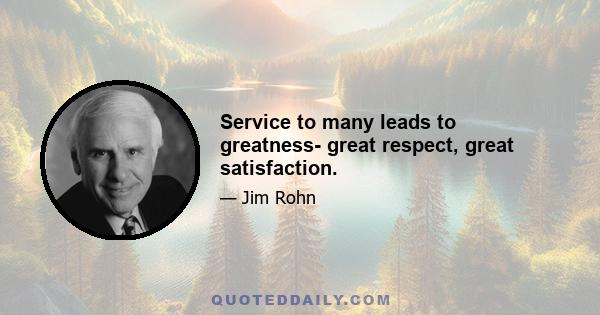 Service to many leads to greatness- great respect, great satisfaction.