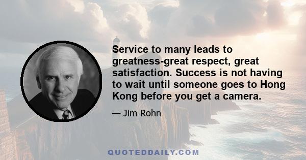 Service to many leads to greatness-great respect, great satisfaction. Success is not having to wait until someone goes to Hong Kong before you get a camera.