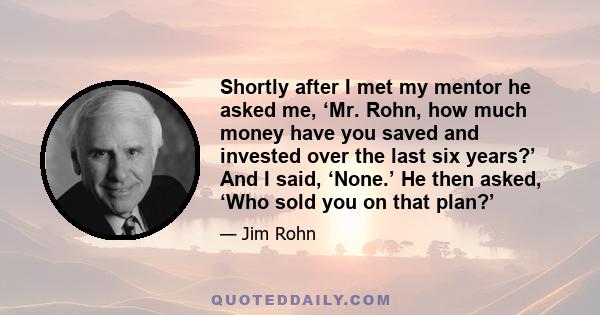 Shortly after I met my mentor he asked me, ‘Mr. Rohn, how much money have you saved and invested over the last six years?’ And I said, ‘None.’ He then asked, ‘Who sold you on that plan?’