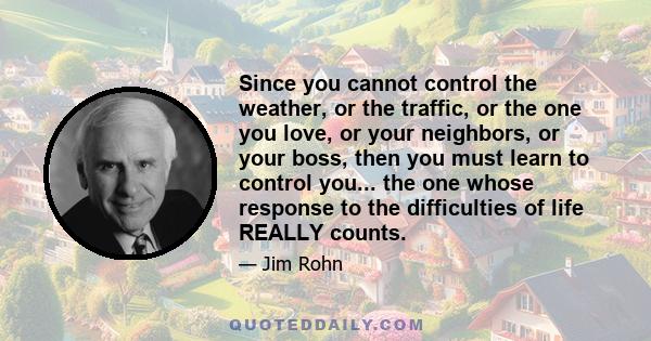 Since you cannot control the weather, or the traffic, or the one you love, or your neighbors, or your boss, then you must learn to control you... the one whose response to the difficulties of life REALLY counts.