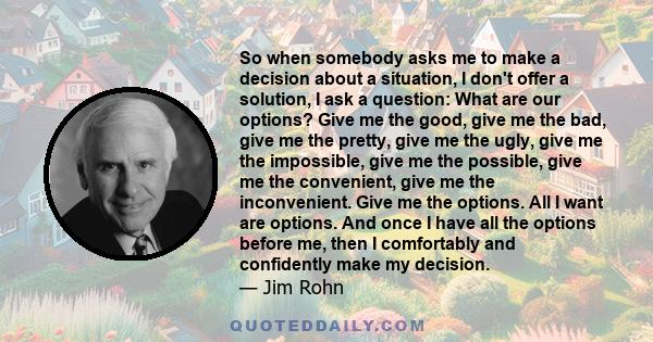 So when somebody asks me to make a decision about a situation, I don't offer a solution, I ask a question: What are our options? Give me the good, give me the bad, give me the pretty, give me the ugly, give me the