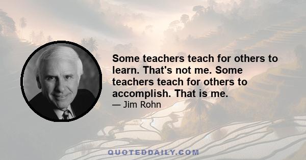 Some teachers teach for others to learn. That's not me. Some teachers teach for others to accomplish. That is me.