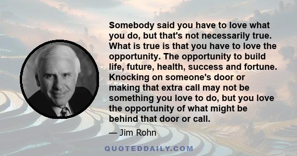 Somebody said you have to love what you do, but that's not necessarily true. What is true is that you have to love the opportunity. The opportunity to build life, future, health, success and fortune. Knocking on