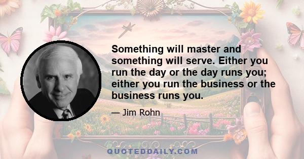 Something will master and something will serve. Either you run the day or the day runs you; either you run the business or the business runs you.