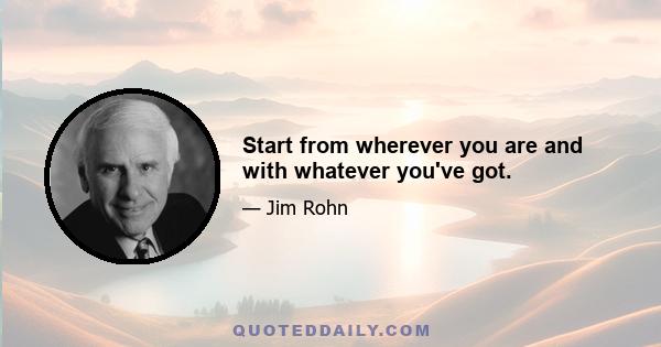 Start from wherever you are and with whatever you've got.