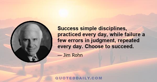 Success simple disciplines, practiced every day, while failure a few errors in judgment, repeated every day. Choose to succeed.