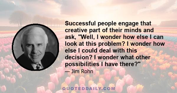 Successful people engage that creative part of their minds and ask, Well, I wonder how else I can look at this problem? I wonder how else I could deal with this decision? I wonder what other possibilities I have there?