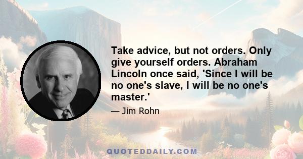 Take advice, but not orders. Only give yourself orders. Abraham Lincoln once said, 'Since I will be no one's slave, I will be no one's master.'