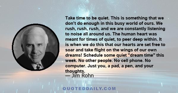 Take time to be quiet. This is something that we don't do enough in this busy world of ours. We rush, rush, rush, and we are constantly listening to noise all around us. The human heart was meant for times of quiet, to