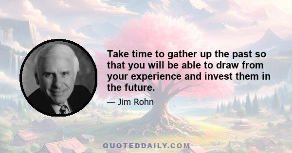 Take time to gather up the past so that you will be able to draw from your experience and invest them in the future.