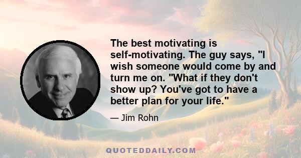 The best motivating is self-motivating. The guy says, I wish someone would come by and turn me on. What if they don't show up? You've got to have a better plan for your life.