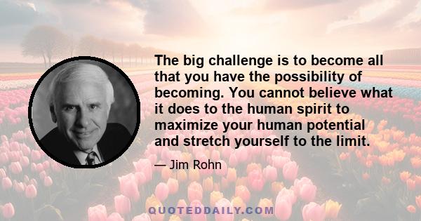 The big challenge is to become all that you have the possibility of becoming. You cannot believe what it does to the human spirit to maximize your human potential and stretch yourself to the limit.