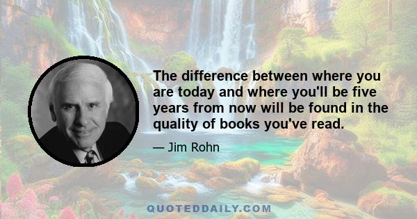 The difference between where you are today and where you'll be five years from now will be found in the quality of books you've read.