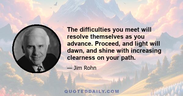 The difficulties you meet will resolve themselves as you advance. Proceed, and light will dawn, and shine with increasing clearness on your path.