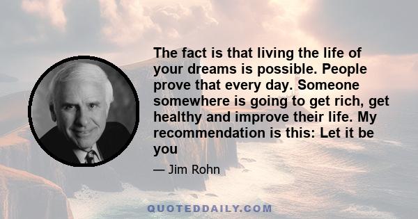 The fact is that living the life of your dreams is possible. People prove that every day. Someone somewhere is going to get rich, get healthy and improve their life. My recommendation is this: Let it be you