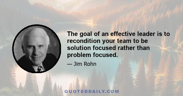 The goal of an effective leader is to recondition your team to be solution focused rather than problem focused.