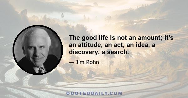 The good life is not an amount; it's an attitude, an act, an idea, a discovery, a search.