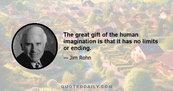 The great gift of the human imagination is that it has no limits or ending.