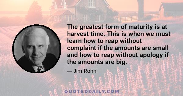 The greatest form of maturity is at harvest time. This is when we must learn how to reap without complaint if the amounts are small and how to reap without apology if the amounts are big.