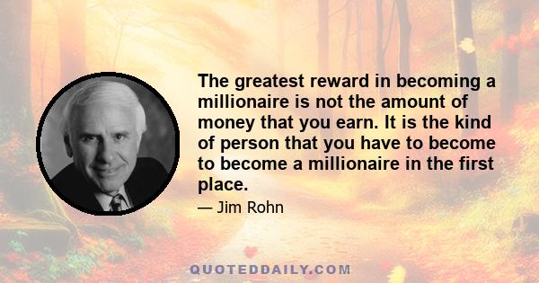 The greatest reward in becoming a millionaire is not the amount of money that you earn. It is the kind of person that you have to become to become a millionaire in the first place.