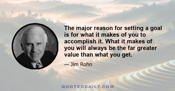 The major reason for setting a goal is for what it makes of you to accomplish it. What it makes of you will always be the far greater value than what you get.