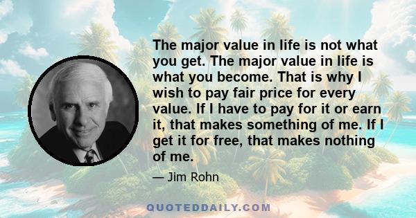 The major value in life is not what you get. The major value in life is what you become. That is why I wish to pay fair price for every value. If I have to pay for it or earn it, that makes something of me. If I get it