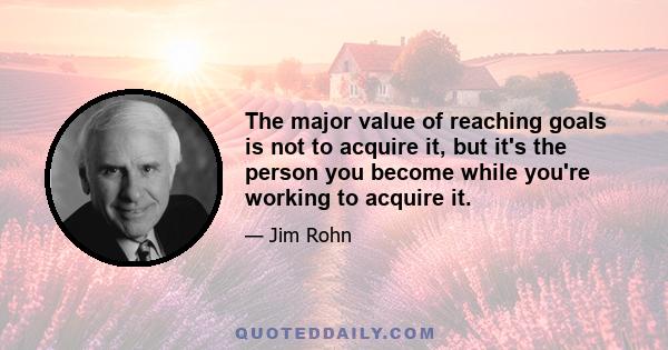 The major value of reaching goals is not to acquire it, but it's the person you become while you're working to acquire it.