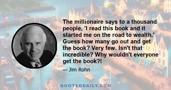 The millionaire says to a thousand people, 'I read this book and it started me on the road to wealth.' Guess how many go out and get the book? Very few. Isn't that incredible? Why wouldn't everyone get the book?!