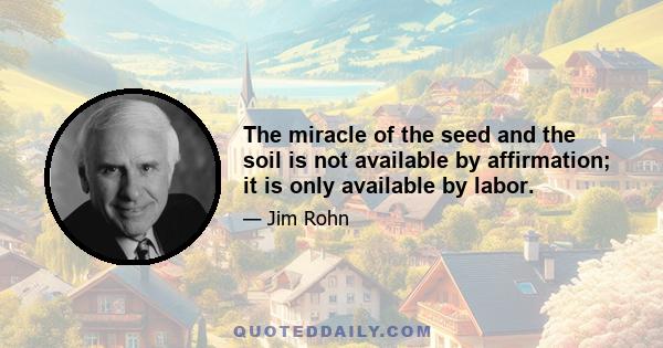 The miracle of the seed and the soil is not available by affirmation; it is only available by labor.