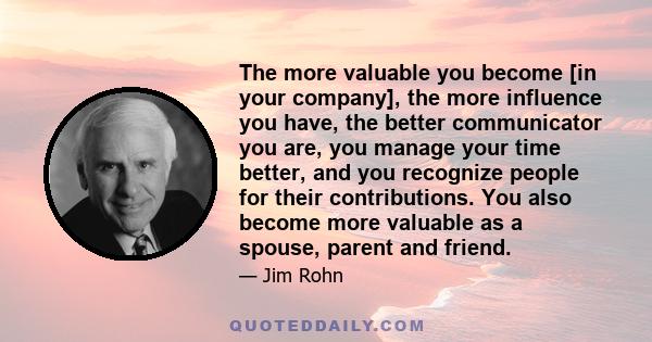 The more valuable you become [in your company], the more influence you have, the better communicator you are, you manage your time better, and you recognize people for their contributions. You also become more valuable