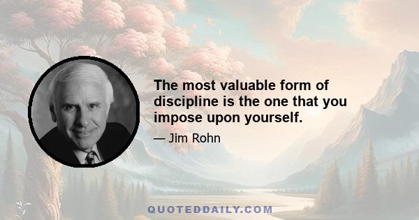 The most valuable form of discipline is the one that you impose upon yourself.