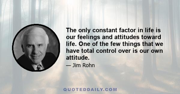 The only constant factor in life is our feelings and attitudes toward life. One of the few things that we have total control over is our own attitude.