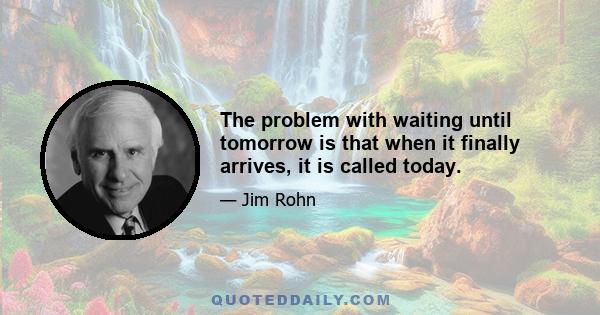 The problem with waiting until tomorrow is that when it finally arrives, it is called today.