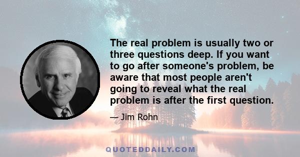 The real problem is usually two or three questions deep. If you want to go after someone's problem, be aware that most people aren't going to reveal what the real problem is after the first question.