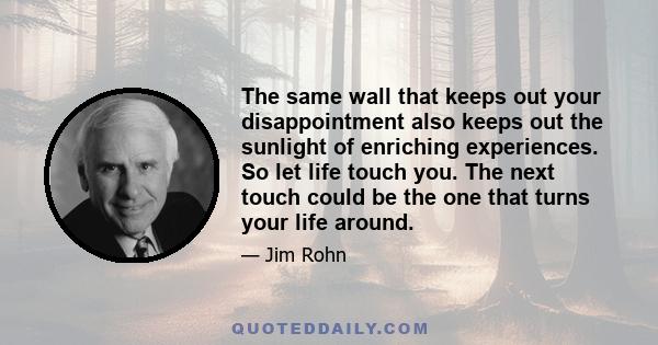 The same wall that keeps out your disappointment also keeps out the sunlight of enriching experiences. So let life touch you. The next touch could be the one that turns your life around.